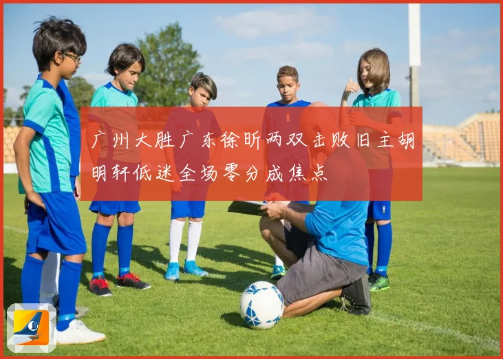 广州大胜广东徐昕两双击败旧主胡明轩低迷全场零分成焦点