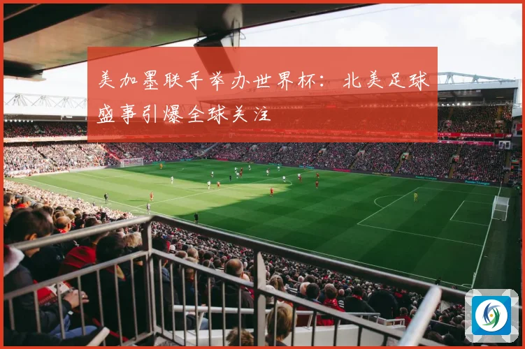 美加墨联手举办世界杯：北美足球盛事引爆全球关注