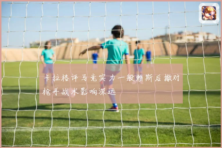 卡拉格评马竞实力一般赖斯后撤对枪手战术影响深远