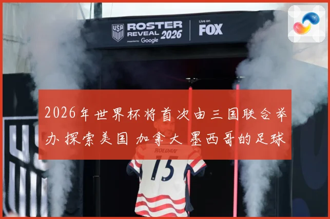 2026年世界杯将首次由三国联合举办 探索美国 加拿大 墨西哥的足球魅力