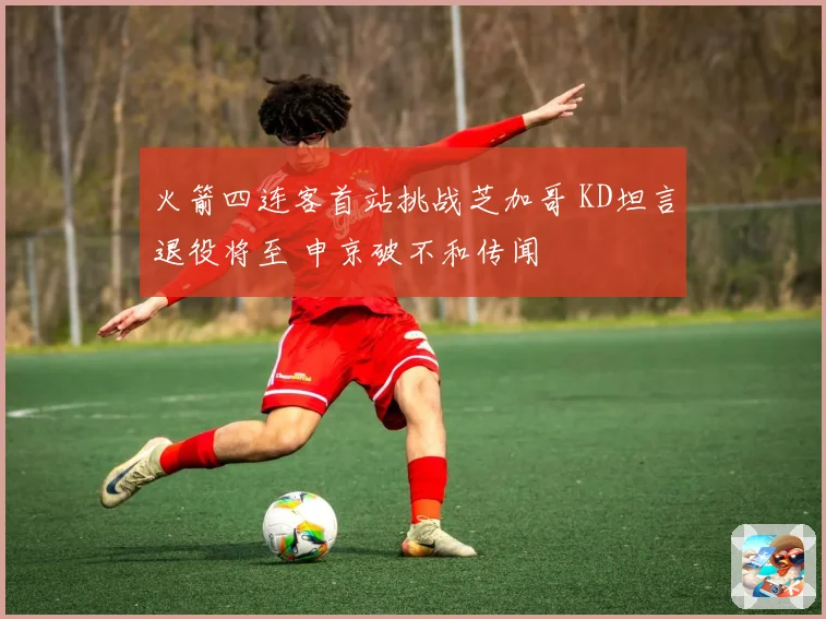 火箭四连客首站挑战芝加哥 KD坦言退役将至 申京破不和传闻