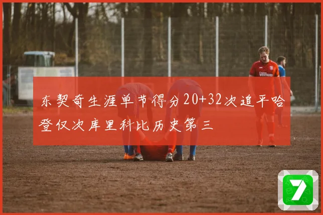 东契奇生涯单节得分20+32次追平哈登仅次库里科比历史第三