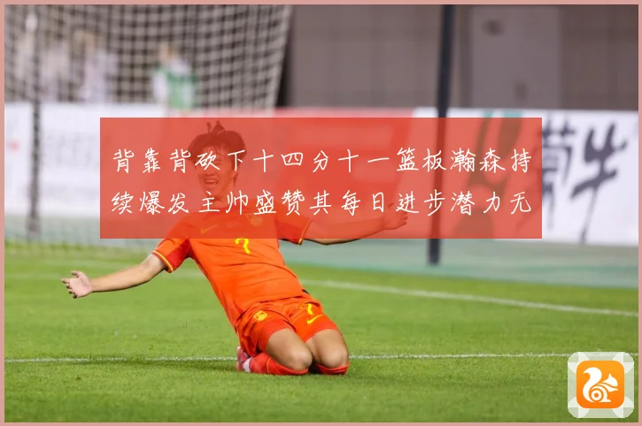 背靠背砍下十四分十一篮板瀚森持续爆发主帅盛赞其每日进步潜力无赛场复盘