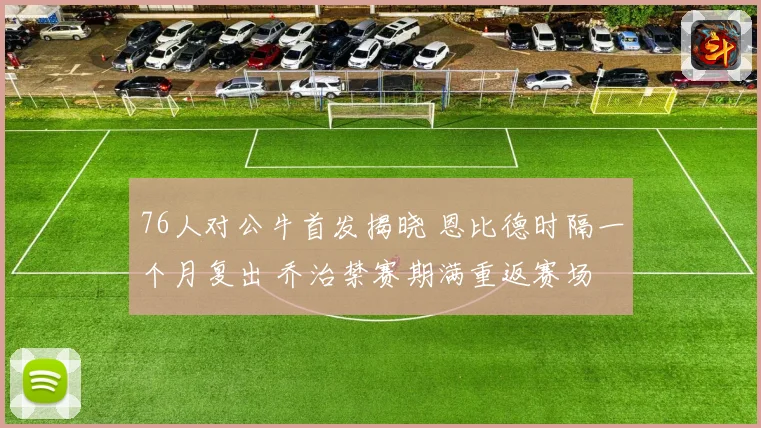 76人对公牛首发揭晓 恩比德时隔一个月复出 乔治禁赛期满重返赛场