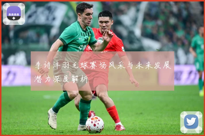 李诗沣羽毛球赛场风采与未来发展潜力深度解析