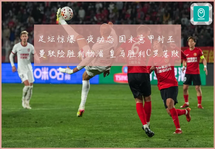 足坛惊爆一夜动态 国米意甲封王 曼联险胜利物浦 皇马胜利C罗落败