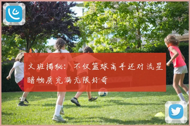文班揭秘：不仅篮球高手还对流星暗物质充满无限好奇