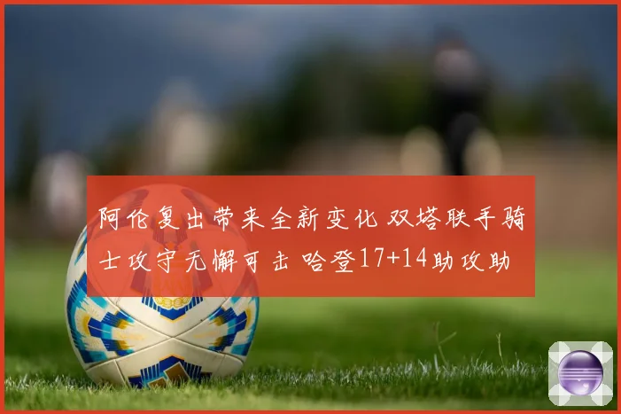 阿伦复出带来全新变化 双塔联手骑士攻守无懈可击 哈登17+14助攻助力全队