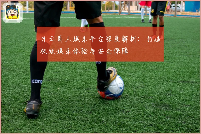 开云真人娱乐平台深度解析：打造极致娱乐体验与安全保障