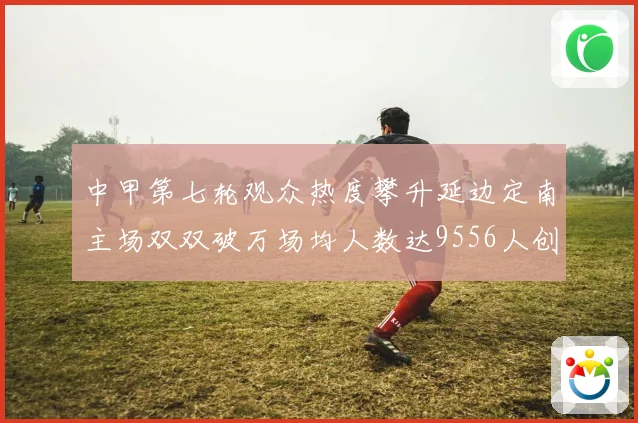 中甲第七轮观众热度攀升延边定南主场双双破万场均人数达9556人创新高