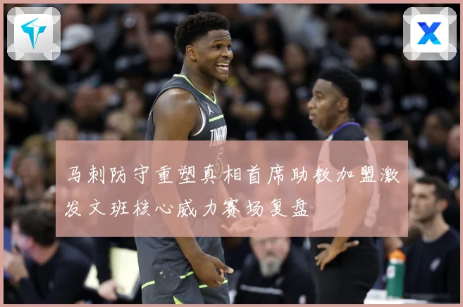 马刺防守重塑真相首席助教加盟激发文班核心威力赛场复盘