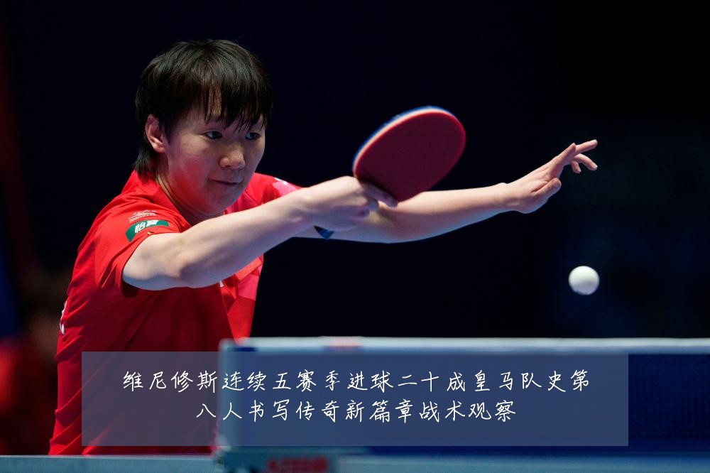维尼修斯连续五赛季进球二十成皇马队史第八人书写传奇新篇章战术观察