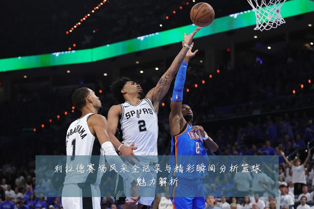 利拉德赛场风采全记录与精彩瞬间分析篮球魅力解析
